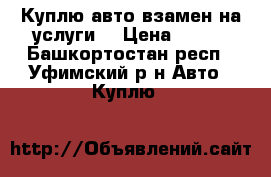 Куплю авто взамен на услуги. › Цена ­ 150 - Башкортостан респ., Уфимский р-н Авто » Куплю   